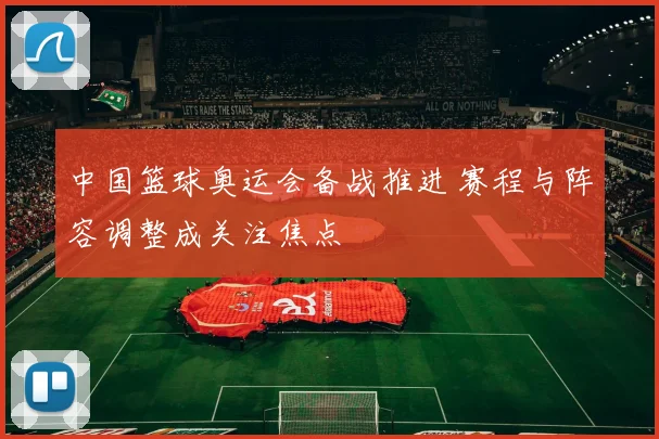 中国篮球奥运会备战推进 赛程与阵容调整成关注焦点