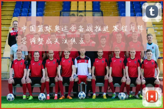 中国篮球奥运会备战推进 赛程与阵容调整成关注焦点