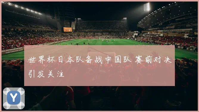 世界杯日本队备战中国队 赛前对决引发关注