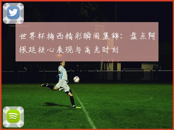 世界杯梅西精彩瞬间集锦:盘点阿根廷核心表现与高光时刻