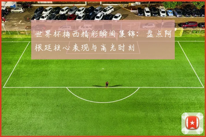 世界杯梅西精彩瞬间集锦：盘点阿根廷核心表现与高光时刻