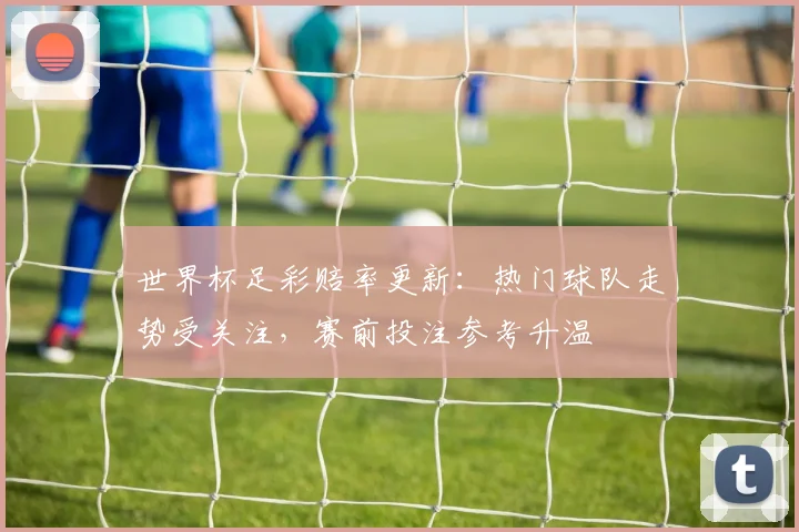 世界杯足彩赔率更新：热门球队走势受关注，赛前投注参考升温
