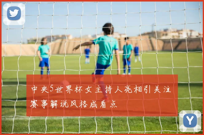 中央5世界杯女主持人亮相引关注 赛事解说风格成看点